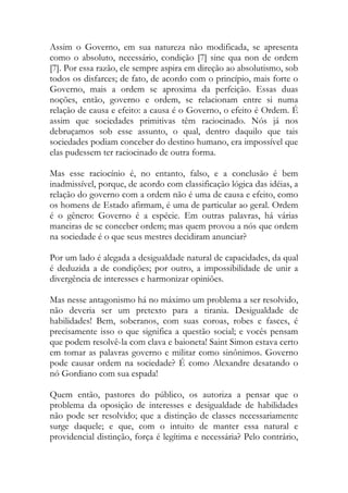 Assim o Governo, em sua natureza não modificada, se apresenta
como o absoluto, necessário, condição [7] sine qua non de ordem
[7]. Por essa razão, ele sempre aspira em direção ao absolutismo, sob
todos os disfarces; de fato, de acordo com o princípio, mais forte o
Governo, mais a ordem se aproxima da perfeição. Essas duas
noções, então, governo e ordem, se relacionam entre si numa
relação de causa e efeito: a causa é o Governo, o efeito é Ordem. É
assim que sociedades primitivas têm raciocinado. Nós já nos
debruçamos sob esse assunto, o qual, dentro daquilo que tais
sociedades podiam conceber do destino humano, era impossível que
elas pudessem ter raciocinado de outra forma.
Mas esse raciocínio é, no entanto, falso, e a conclusão é bem
inadmissível, porque, de acordo com classificação lógica das idéias, a
relação do governo com a ordem não é uma de causa e efeito, como
os homens de Estado afirmam, é uma de particular ao geral. Ordem
é o gênero: Governo é a espécie. Em outras palavras, há várias
maneiras de se conceber ordem; mas quem provou a nós que ordem
na sociedade é o que seus mestres decidiram anunciar?
Por um lado é alegada a desigualdade natural de capacidades, da qual
é deduzida a de condições; por outro, a impossibilidade de unir a
divergência de interesses e harmonizar opiniões.
Mas nesse antagonismo há no máximo um problema a ser resolvido,
não deveria ser um pretexto para a tirania. Desigualdade de
habilidades! Bem, soberanos, com suas coroas, robes e fasces, é
precisamente isso o que significa a questão social; e vocês pensam
que podem resolvê-la com clava e baioneta! Saint Simon estava certo
em tomar as palavras governo e militar como sinônimos. Governo
pode causar ordem na sociedade? É como Alexandre desatando o
nó Gordiano com sua espada!
Quem então, pastores do público, os autoriza a pensar que o
problema da oposição de interesses e desigualdade de habilidades
não pode ser resolvido; que a distinção de classes necessariamente
surge daquele; e que, com o intuito de manter essa natural e
providencial distinção, força é legítima e necessária? Pelo contrário,
 