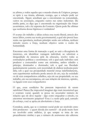 eu afirmo, e todos aqueles que o mundo chama de Utópicos, porque
se opõe á sua tirania, afirmam, comigo, que a solução pode ser
encontrada. Alguns acreditam que a encontraram na comunidade,
outros na associação, enquanto outros nas séries industriais. De
minha parte, eu digo que é encontrada na organização das forças
econômicas, sob a lei suprema do Contrato. Quem pode lhe afirmar
que nenhuma dessas hipóteses é verdadeira?
O avanço do trabalho e idéias coloca essa teoria liberal, através dos
meus lábios, contra sua teoria governamental, a qual não possui base
senão sua ignorância, nenhum princípio senão um sofisma, nenhum
método exceto a força, nenhum objetivo senão o roubo da
humanidade.
Encontrar uma forma de transação a qual, ao unir a divergência de
interesses, em identificar vantagem individual, ao substituir a
desigualdade da natureza pela da educação, resolve todas as
contradições políticas e econômicas; sob a qual cada indivíduo será
produtor e consumidor como um sinônimo, ambos cidadão e
príncipe, dominador e dominado; sob a qual sua liberdade
paulatinamente aumente, sem necessidade de abdicar nenhuma parte
dela; sob a qual sua prosperidade material cresça indefinidamente,
sem experimentar nenhuma perda através do ato, seja da sociedade
ou de seus companheiros cidadãos, seja em sua propriedade, ou seu
trabalho, em sua recompensa, em suas relações de interesse, opinião,
ou ligação com seus companheiros
O que, essas condições lhe parecem impossíveis de serem
satisfeitas? Parece-lhe impossível imaginar algo mais inextricável que
o contrato social, quando se pensa no assustador número de
relações que ele deve regular - algo como enquadrar o círculo, ou
encontrar movimento perpétuo? Essa é a razão pela qual, cansado
do esforço, você se apóia em absolutismo e força.
Considere, ainda, que se o contrato social pode ser resolvido entre
dois produtores - e quem dúvida dos termos? - ele pode muito bem
ser resolvido entre milhões, já que sempre se trata de um
procedimento similar; e que o número de assinaturas não adiciona
 