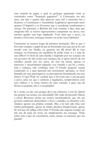 uma camada de papel, o qual os geólogos registrarão entre as
vicissitudes como "formação papirácea". A Convenção em três
anos, um mês e quatro dias aprovou onze mil e seiscentas leis e
decretos: a Constituinte e Assembléias Legislativas aprovaram tanto
quanto: O Império e os Governos que o sucederam continuaram o
serviço. No presente, o Boletim das Leis contém, é dito, mais que
cinqüenta mil: se nossos representantes cumprirem seu dever, esse
enorme quadro será logo duplicado. Você acha que o povo, ou
mesmo o Governo, consegue manter sua razão nesse labirinto?
Certamente já estamos longe da primeira instituição. Diz-se que o
Governo cumpre o papel de pai na Sociedade; mas que pai já fez um
acordo com sua família, ou garantiu um [8] alvará [8] às suas
crianças, ou fomentou um equilíbrio de poder entre si e a mãe de
seus filhos? O chefe de uma família é inspirado por seu coração em
seu governo: ele não rouba suas crianças; ele as apóia através de seu
trabalho: guiado por seu amor, ele tem em mente apenas os
interesses e circunstâncias daquelas: sua vontade é sua lei, e todos,
mãe e crianças, têm confiança nela. O Estado pequeno estaria
condenado se a ação paternal não encontrasse oposição, se fosse
limitado em suas prerrogativas ou previamente determinado em seus
efeitos. O quê! Pode ser verdade que o Governo não é um pai para
o povo, uma vez que o submete a regulações, compromissos com
seus súditos, e se torna escravo de uma vontade, a qual, seja ela
divina ou popular, não é a sua própria?
Se é assim, eu não vejo porque devo me submeter a essa lei. Quem
me garante sua justiça, sua sinceridade? De onde ela procede? Quem
a criou? Rousseau ensina em termos inconfundíveis, que em um
governo realmente democrático e livre, o cidadão, ao obedecer a lei,
obedece apenas sua própria vontade. Mas a lei tem sido feita sem
minha participação, apesar da minha absoluta desaprovação, apesar
do mal que ela inflige sobre mim. O Estado não negocia comigo: ele
não me dá nada em troca: ele simplesmente me extorque. Onde
então está o laço de consciência, razão, desejo ou interesse que me
prende?
 