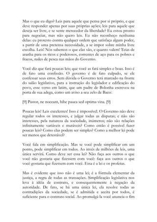 Mas o que eu digo? Leis para aquele que pensa por si próprio, e que
deve responder apenas por suas próprias ações; leis para aquele que
deseja ser livre, e se sente merecedor da liberdade? Eu estou pronto
para negociar, mas não quero leis. Eu não reconheço nenhuma
delas: eu protesto contra qualquer ordem que satisfaça algum poder,
a partir de uma pretensa necessidade, a se impor sobre minha livre
escolha. Leis! Nós sabemos o que elas são, e quanto valem! Teias de
aranha para os ricos e poderosos, correntes de aço para os pobres e
fracos, redes de pesca nas mãos do Governo.
Você diz que fará poucas leis; que você as fará simples e boas. Isso é
de fato uma confissão. O governo é de fato culpado, se ele
confessar seus erros. Sem dúvida o Governo terá marcado na fronte
do salão legislativo, para a instrução do legislador e edificação do
povo, esse verso em latim, que um padre de Bolonha escreveu na
porta de sua adega, como um aviso a seu zelo de Baco:
[9] Pastor, ne noceant, bibe pauca sed optima vina. [9]
Poucas leis! Leis excelentes! Isso é impossível. O Governo não deve
regular todos os interesses, e julgar todas as disputas; e não são
interesses, pela natureza da sociedade, inúmeros; não são relações
infinitamente variáveis e mutáveis? Como então é possível fazer
poucas leis? Como elas podem ser simples? Como a melhor lei pode
ser menos que detestável?
Você fala em simplificação. Mas se você pode simplificar em um
ponto, pode simplificar em todos. Ao invés de milhões de leis, uma
única servirá. Como deve ser essa lei? Não faça aos outros o que
você não gostaria que fizessem com você: faça aos outros o que
você gostaria que fizessem com você. Essa é a lei e os profetas.
Mas é evidente que isso não é uma lei; é a fórmula elementar da
justiça, a regra de todas as transações. Simplificação legislativa nos
leva à idéia de contrato, e consequentemente à negação da
autoridade. De fato, se há uma única lei, ela resolve todas as
contradições da sociedade, se é admitida e aceita por todos, é
suficiente para o contrato social. Ao promulgá-la você anuncia o fim
 