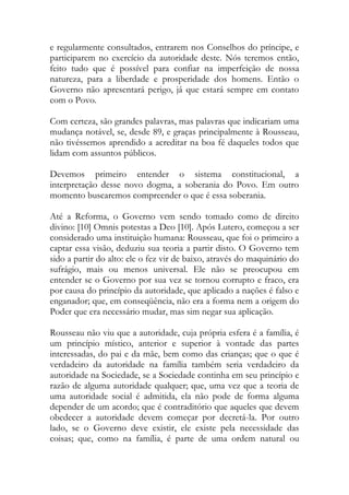 e regularmente consultados, entrarem nos Conselhos do príncipe, e
participarem no exercício da autoridade deste. Nós teremos então,
feito tudo que é possível para confiar na imperfeição de nossa
natureza, para a liberdade e prosperidade dos homens. Então o
Governo não apresentará perigo, já que estará sempre em contato
com o Povo.
Com certeza, são grandes palavras, mas palavras que indicariam uma
mudança notável, se, desde 89, e graças principalmente à Rousseau,
não tivéssemos aprendido a acreditar na boa fé daqueles todos que
lidam com assuntos públicos.
Devemos primeiro entender o sistema constitucional, a
interpretação desse novo dogma, a soberania do Povo. Em outro
momento buscaremos compreender o que é essa soberania.
Até a Reforma, o Governo vem sendo tomado como de direito
divino: [10] Omnis potestas a Deo [10]. Após Lutero, começou a ser
considerado uma instituição humana: Rousseau, que foi o primeiro a
captar essa visão, deduziu sua teoria a partir disto. O Governo tem
sido a partir do alto: ele o fez vir de baixo, através do maquinário do
sufrágio, mais ou menos universal. Ele não se preocupou em
entender se o Governo por sua vez se tornou corrupto e fraco, era
por causa do princípio da autoridade, que aplicado a nações é falso e
enganador; que, em conseqüência, não era a forma nem a origem do
Poder que era necessário mudar, mas sim negar sua aplicação.
Rousseau não viu que a autoridade, cuja própria esfera é a família, é
um princípio místico, anterior e superior à vontade das partes
interessadas, do pai e da mãe, bem como das crianças; que o que é
verdadeiro da autoridade na família também seria verdadeiro da
autoridade na Sociedade, se a Sociedade continha em seu princípio e
razão de alguma autoridade qualquer; que, uma vez que a teoria de
uma autoridade social é admitida, ela não pode de forma alguma
depender de um acordo; que é contraditório que aqueles que devem
obedecer a autoridade devem começar por decretá-la. Por outro
lado, se o Governo deve existir, ele existe pela necessidade das
coisas; que, como na família, é parte de uma ordem natural ou
 