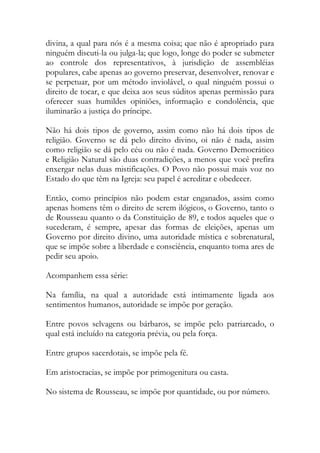 divina, a qual para nós é a mesma coisa; que não é apropriado para
ninguém discuti-la ou julga-la; que logo, longe do poder se submeter
ao controle dos representativos, à jurisdição de assembléias
populares, cabe apenas ao governo preservar, desenvolver, renovar e
se perpetuar, por um método inviolável, o qual ninguém possui o
direito de tocar, e que deixa aos seus súditos apenas permissão para
oferecer suas humildes opiniões, informação e condolência, que
iluminarão a justiça do príncipe.
Não há dois tipos de governo, assim como não há dois tipos de
religião. Governo se dá pelo direito divino, oi não é nada, assim
como religião se dá pelo céu ou não é nada. Governo Democrático
e Religião Natural são duas contradições, a menos que você prefira
enxergar nelas duas mistificações. O Povo não possui mais voz no
Estado do que têm na Igreja: seu papel é acreditar e obedecer.
Então, como princípios não podem estar enganados, assim como
apenas homens têm o direito de serem ilógicos, o Governo, tanto o
de Rousseau quanto o da Constituição de 89, e todos aqueles que o
sucederam, é sempre, apesar das formas de eleições, apenas um
Governo por direito divino, uma autoridade mística e sobrenatural,
que se impõe sobre a liberdade e consciência, enquanto toma ares de
pedir seu apoio.
Acompanhem essa série:
Na família, na qual a autoridade está intimamente ligada aos
sentimentos humanos, autoridade se impõe por geração.
Entre povos selvagens ou bárbaros, se impõe pelo patriarcado, o
qual está incluído na categoria prévia, ou pela força.
Entre grupos sacerdotais, se impõe pela fé.
Em aristocracias, se impõe por primogenitura ou casta.
No sistema de Rousseau, se impõe por quantidade, ou por número.
 