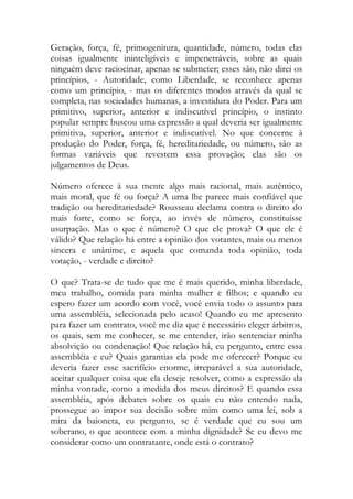 Geração, força, fé, primogenitura, quantidade, número, todas elas
coisas igualmente ininteligíveis e impenetráveis, sobre as quais
ninguém deve raciocinar, apenas se submeter; esses são, não direi os
princípios, - Autoridade, como Liberdade, se reconhece apenas
como um princípio, - mas os diferentes modos através da qual se
completa, nas sociedades humanas, a investidura do Poder. Para um
primitivo, superior, anterior e indiscutível princípio, o instinto
popular sempre buscou uma expressão a qual deveria ser igualmente
primitiva, superior, anterior e indiscutível. No que concerne à
produção do Poder, força, fé, hereditariedade, ou número, são as
formas variáveis que revestem essa provação; elas são os
julgamentos de Deus.
Número oferece à sua mente algo mais racional, mais autêntico,
mais moral, que fé ou força? A urna lhe parece mais confiável que
tradição ou hereditariedade? Rousseau declama contra o direito do
mais forte, como se força, ao invés de número, constituísse
usurpação. Mas o que é número? O que ele prova? O que ele é
válido? Que relação há entre a opinião dos votantes, mais ou menos
sincera e unânime, e aquela que comanda toda opinião, toda
votação, - verdade e direito?
O que? Trata-se de tudo que me é mais querido, minha liberdade,
meu trabalho, comida para minha mulher e filhos; e quando eu
espero fazer um acordo com você, você envia todo o assunto para
uma assembléia, selecionada pelo acaso! Quando eu me apresento
para fazer um contrato, você me diz que é necessário eleger árbitros,
os quais, sem me conhecer, se me entender, irão sentenciar minha
absolvição ou condenação! Que relação há, eu pergunto, entre essa
assembléia e eu? Quais garantias ela pode me oferecer? Porque eu
deveria fazer esse sacrifício enorme, irreparável a sua autoridade,
aceitar qualquer coisa que ela deseje resolver, como a expressão da
minha vontade, como a medida dos meus direitos? E quando essa
assembléia, após debates sobre os quais eu não entendo nada,
prossegue ao impor sua decisão sobre mim como uma lei, sob a
mira da baioneta, eu pergunto, se é verdade que eu sou um
soberano, o que acontece com a minha dignidade? Se eu devo me
considerar como um contratante, onde está o contrato?
 