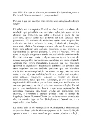 uma idéia! Eu vejo, eu observo, eu escrevo. Eu devo dizer, com o
Escritor de Salmos: eu acreditei porque eu falei.
Por que é que das questões mais simples que ambigüidades devem
surgir?
Prioridade em concepções filosóficas não é mais um objeto de
emulação que prioridade em invenções industriais, com mentes
elevadas que conhecem seu valor e buscam a glória de sua
descoberta, apesar destas não poderem ser nem vendidas nem
patenteadas. No domínio do raciocínio, assim como naquele das
melhorias mecânicas aplicadas às artes, há rivalidades, imitações,
quase disse falsificações, não que eu tema pelo uso de um termo tão
forte, para caluniar uma ambição honorável, o que confirma a
superioridade da geração presente. A idéia de Anarquia teve sua
sorte. A negação do governo sendo renovada desde a revolução de
Fevereiro com novo ardor e algum sucesso, certos homens de
renome nos partidos democráticos e socialistas, aos quais a idéia de
Anarquia lhes gerava inquietação, pensaram que eles poderiam
apropriar os argumentos direcionados contrários ao governo, que
eram negativos em sua essência, pensaram que eles poderiam
restabelecer o mesmo princípio que estava em jogo, sob um novo
nome, e com algumas modificações. Sem pretender, sem suspeitar,
esses cidadãos honoráveis tomaram a posição de contra-
revolucionários, desde que uma falsificação, já que essa palavra
explica minha idéia melhor que qualquer outra, uma falsificação, em
assuntos políticos e sociais, é realmente contra-revolução. Eu irei
provar isso imediatamente. Isso é o que essas restaurações da
autoridade realmente são, foram levadas em competição com
anarquia, e ocuparam a atenção pública sobre os nomes de
Legislação Direta, Governo Direto, dos quais os autores ou editores
são, em primeiro lugar, os Srs. Rittinghausen e Considerant, e em
seguida, Sr. Ledru Rollin.
De acordo com os Srs. Rittinghausen e Considerant, a primeira idéia
de governo direto veio da Alemanha; quanto ao Sr. Ledru-Rollin, ele
apenas a associa, e com ressalvas, para nossa primeira revolução;
 