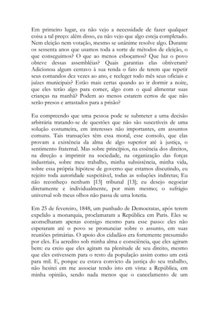 Em primeiro lugar, eu não vejo a necessidade de fazer qualquer
coisa a tal preço: além disso, eu não vejo que algo esteja completado.
Nem eleição nem votação, mesmo se unânime resolve algo. Durante
os sessenta anos que usamos toda a sorte de métodos de eleição, o
que conseguimos? O que ao menos esboçamos? Que luz o povo
obteve dessas assembléias? Quais garantias elas obtiveram?
Adicionou algum centavo à sua renda o fato de terem que repetir
seus comandos dez vezes ao ano, e reeleger todo mês seus oficiais e
juízes municipais? Estão mais certas quando ao ir dormir a noite,
que eles terão algo para comer, algo com o qual alimentar suas
crianças na manhã? Podem ao menos estarem certos de que não
serão presos e arrastados para a prisão?
Eu compreendo que uma pessoa pode se submeter a uma decisão
arbitrária tratando-se de questões que não são suscetíveis de uma
solução costumeira, em interesses não importantes, em assuntos
comuns. Tais transações têm essa moral, esse consolo, que elas
provam a existência da alma de algo superior até à justiça, o
sentimento fraternal. Mas sobre princípios, na essência dos direitos,
na direção a imprimir na sociedade, na organização das forças
industriais, sobre meu trabalho, minha subsistência, minha vida,
sobre essa própria hipótese de governo que estamos discutindo, eu
rejeito toda autoridade suspeitável, todas as soluções indiretas; Eu
não reconheço nenhum [13] tribunal [13]; eu desejo negociar
diretamente e individualmente, por mim mesmo; o sufrágio
universal sob meus olhos não passa de uma loteria.
Em 25 de fevereiro, 1848, um punhado de Democratas, após terem
expelido a monarquia, proclamaram a República em Paris. Eles se
aconselharam apenas consigo mesmo para esse passo: eles não
esperaram até o povo se pronunciar sobre o assunto, em suas
reuniões primárias. O apoio dos cidadãos era fortemente presumido
por eles. Eu acredito sob minha alma e consciência, que eles agiram
bem: eu creio que eles agiram na plenitude de seu direito, mesmo
que eles estivessem para o resto da população assim como um está
para mil. E, porque eu estava convicto da justiça do seu trabalho,
não hesitei em me associar tendo isto em vista: a República, em
minha opinião, sendo nada menos que o cancelamento de um
 