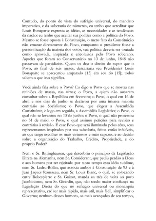 Contudo, do ponto de vista do sufrágio universal, do mandato
imperativo, e da soberania de números, eu tenho que acreditar que
Louis Bonaparte expressa as idéias, as necessidades e as tendências
da nação: eu tenho que aceitar sua política como a política do Povo.
Mesmo se fosse oposta à Constituição, o mero fato da Constituição
não emanar diretamente do Povo, conquanto o presidente fosse a
personificação da maioria dos votos, sua política deveria ser tomada
como aprovada, inspirada e encorajada pelo Povo soberano.
Aqueles que foram ao Conservatório no 13 de junho, 1848 não
passavam de partidários. Quem os deu o direito de supor que o
Povo, ao final de seis meses, descartaria seu Presidente? Louis
Bonaparte se apresentou amparado [15] em seu tio [15]; todos
sabem o que isso significa.
Você ainda fala sobre o Povo? Eu digo o Povo que se mostra nas
reuniões de massa, nas urnas; o Povo, a quem não ousaram
consultar sobre a República em fevereiro; o Povo, o qual em 16 de
abril e nos dias de junho se declarou por uma imensa maioria
contrário ao Socialismo; o Povo, que elegeu a Assembléia
Constituinte, e logo em seguida, a Assembléia Legislativa; o Povo, o
qual não se levantou no 13 de junho; o Povo, o qual não protestou
no 31 de maio; o Povo, o qual assinou petições para revisão e
contrárias à revisão. É esse Povo que será iluminado pelos céus, seus
representantes inspirados por sua sabedoria, feitos então infalíveis,
ao que tange escolher os mais virtuosos e mais capazes, e ao decidir
sobre a organização do Trabalho, Crédito, Propriedade, e do
próprio Poder?
Nem o Sr. Rittinghausen, que descobriu o princípio da Legislação
Direta na Alemanha, nem Sr. Considerant, que pediu perdão a Deus
e aos homens por ter rejeitado por tanto tempo essa idéia sublime,
nem Sr. Ledru-Rollin, que associa ambos à Constituição de 93 e à
Jean Jaques Rousseau, nem Sr. Louis Blanc, o qual, se colocando
entre Robespierre e Sr. Guizot, manda os três de volta ao puro
Jacobinismo, nem Sr. Girardin, que, não tendo maior confiança na
Legislação Direta do que no sufrágio universal ou monarquia
representativa, crê ser mais rápido, mais útil, mais fácil, simplificar o
Governo; nenhum desses homens, os mais avançados de seu tempo,
 