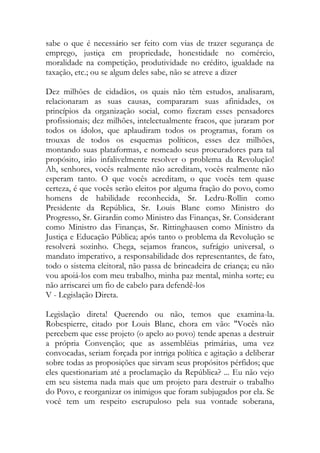 sabe o que é necessário ser feito com vias de trazer segurança de
emprego, justiça em propriedade, honestidade no comércio,
moralidade na competição, produtividade no crédito, igualdade na
taxação, etc.; ou se algum deles sabe, não se atreve a dizer
Dez milhões de cidadãos, os quais não têm estudos, analisaram,
relacionaram as suas causas, compararam suas afinidades, os
princípios da organização social, como fizeram esses pensadores
profissionais; dez milhões, intelectualmente fracos, que juraram por
todos os ídolos, que aplaudiram todos os programas, foram os
trouxas de todos os esquemas políticos, esses dez milhões,
montando suas plataformas, e nomeado seus procuradores para tal
propósito, irão infalivelmente resolver o problema da Revolução!
Ah, senhores, vocês realmente não acreditam, vocês realmente não
esperam tanto. O que vocês acreditam, o que vocês tem quase
certeza, é que vocês serão eleitos por alguma fração do povo, como
homens de habilidade reconhecida, Sr. Ledru-Rollin como
Presidente da República, Sr. Louis Blanc como Ministro do
Progresso, Sr. Girardin como Ministro das Finanças, Sr. Considerant
como Ministro das Finanças, Sr. Rittinghausen como Ministro da
Justiça e Educação Pública; após tanto o problema da Revolução se
resolverá sozinho. Chega, sejamos francos, sufrágio universal, o
mandato imperativo, a responsabilidade dos representantes, de fato,
todo o sistema eleitoral, não passa de brincadeira de criança; eu não
vou apoiá-los com meu trabalho, minha paz mental, minha sorte; eu
não arriscarei um fio de cabelo para defendê-los
V - Legislação Direta.
Legislação direta! Querendo ou não, temos que examina-la.
Robespierre, citado por Louis Blanc, chora em vão: "Vocês não
percebem que esse projeto (o apelo ao povo) tende apenas a destruir
a própria Convenção; que as assembléias primárias, uma vez
convocadas, seriam forçada por intriga política e agitação a deliberar
sobre todas as proposições que sirvam seus propósitos pérfidos; que
eles questionariam até a proclamação da República? ... Eu não vejo
em seu sistema nada mais que um projeto para destruir o trabalho
do Povo, e reorganizar os inimigos que foram subjugados por ela. Se
você tem um respeito escrupuloso pela sua vontade soberana,
 