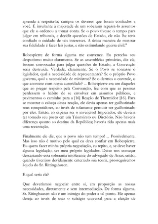 aprenda a respeita-la; cumpra os deveres que foram confiados a
você. É insultante à majestade de um soberano repassa-lo assuntos
que ele o ordenou a tomar conta. Se o povo tivesse o tempo para
julgar em tribunais, e decidir questões de Estado, ele não lhe teria
confiado o cuidado de tais interesses. A única maneira de mostrar
sua fidelidade é fazer leis justas, e não estimulando guerra civil."
Robespierre de forma alguma me convence. Eu percebo seu
despotismo muito claramente. Se as assembléias primárias, diz ele,
fossem convocadas para julgar questões de Estado, a Convenção
seria destruída. Verdade, claramente. Se o Povo se tornasse o
legislador, qual a necessidade de representantes? Se o próprio Povo
governa, qual a necessidade de ministros? Se o dermos o controle, o
que acontece com nossa autoridade? ... Robespierre era um daqueles
que ao pregar respeito pela Convenção, fez com que as pessoas
perdessem o hábito de se envolver em assuntos públicos, e
pavimentou o caminho para a [16] Reação de Thermidor [16]. Para
se mostrar o cabeça dessa reação, ele devia apenas ter guilhotinado
seus competidores, ao invés de tolamente permitir ser guilhotinado
por eles. Então, ao esperar ser o invencível Imperador, ele deveria
ter tomado seu posto em um Triunvirato ou Diretório. Não haveria
diferença quanto ao destino da República; haveria tido apenas mais
uma recantação.
Finalmente ele diz, que o povo não tem tempo! ... Possivelmente.
Mas isso não é motivo pelo qual eu deva confiar em Robespierre.
Eu quero fazer minha própria negociação, eu repito, e, se deve haver
alguma legislação, ser meu próprio legislador. Deixe nos começar
descartando essa soberania intolerante do advogado de Arras; então,
quando tivermos devidamente enterrado sua teoria, prosseguiremos
àquela do Sr. Rittingahusen.
E qual seria ela?
Que deveríamos negociar entre si, em proporção as nossas
necessidades, diretamente e sem intermediação. De forma alguma.
Sr. Ritinghausen não é um inimigo do poder a tal ponto. Ele apenas
deseja ao invés de usar o sufrágio universal para a eleição de
 