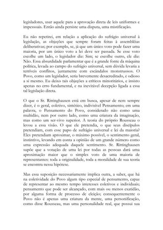 legisladores, usar aquele para a aprovação direta de leis uniformes e
impessoais. Então ainda persiste uma disputa, uma mistificação.
Eu não repetirei, em relação a aplicação do sufrágio universal à
legislação, as objeções que sempre foram feitas à assembléias
deliberativas; por exemplo, se, já que um único voto pode fazer uma
maioria, por um único voto a lei deve ser passada. Se esse voto
escolhe um lado, o legislador diz: Sim; se escolhe outro, ele diz:
Não. Essa absurdidade parlamentar que é a grande fonte da máquina
política, levada ao campo do sufrágio universal, sem dúvida levaria a
terríveis conflitos, juntamente com escândalos monstruosos. O
Povo, como um legislador, seria brevemente desacreditado, e odioso
a si mesmo. Eu deixo tais objeções a críticos minoritários, e insisto
apenas no erro fundamental, e na inevitável decepção ligada a essa
tal legislação direta.
O que o Sr. Rittinghausen está em busca, apesar de nem sempre
dizer, é o geral, coletivo, sintético, indivisível Pensamento; em uma
palavra, o Pensamento do Povo, considerado não como uma
multidão, nem por outro lado, como uma criatura da imaginação,
mas como um ser-vivo superior. A teoria do próprio Rousseau o
levou a essa visão. O que ele pretendia, o que seus discípulos
pretendiam, com esse papo de sufrágio universal e lei da maioria?
Eles pretendiam aproximar, o máximo possível, o sentimento geral,
instintivo, levando em conta a opinião de um grande número como
uma expressão adequada daquele sentimento. Sr. Rittinghausen
supõe que a votação de uma lei por todas as pessoas dará uma
aproximação maior que o simples voto de uma maioria de
representantes: toda a originalidade, toda a moralidade de sua teoria
se encontra nessa hipótese.
Mas essa suposição necessariamente implica outra, a saber, que há
na coletividade do Povo algum tipo especial de pensamento, capaz
de representar ao mesmo tempo interesses coletivos e individuais;
pensamento que pode ser alcançado, com mais ou menos exatidão,
por alguma forma de processo de eleição; consequentemente o
Povo não é apenas uma criatura da mente, uma personificação,
como disse Rousseau, mas uma personalidade real, que possui sua
 