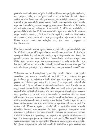 própria realidade, sua própria individualidade, sua própria essência,
sua própria vida, seu próprio poder de raciocínio. Se não fosse
assim; se não fosse verdade que o voto, ou sufrágio universal, fosse
tomados por seus defensores como dando uma opinião aproximada
superior à verdade, no que, eu pergunto, estaria baseada a obrigação
da minoria em se submeter à maioria? A idéia de realidade e
personalidade do Ser Coletivo, uma idéia que a teoria de Rousseau
nega desde o começo, da forma mais explícita, está nas fundações
desta teoria; ainda mais deve ser para aqueles cuja meta é fazer o
Povo tomar parte na criação das leis mais completa e
imediatamente.
Por hora, eu não me ocuparei com a realidade e personalidade do
Ser Coletivo, uma idéia que não se manifestou, em sua plenitude, a
qualquer filósofo, até o dia atual; e que requereria um livro tão
grande quanto esse para explicá-la. Eu me limito a observar que essa
idéia, que apenas expressa concretamente a soberania da raça
humana, idêntica com a soberania do indivíduo, é o secreto, porém
não admitido, princípio de todos os sistemas que consultam o Povo.
Voltando ao Sr. Rittinghausen, eu digo a ele: Como você pode
acreditar que uma expressão de opinião é ao mesmo tempo
particular e geral, coletiva e individual, em uma palavra sintética,
possa ser obtida por votação, a qual é a expressão oficial da
diversidade? Cem mil vozes cantando uníssonas mal lhe dariam o
vago sentimento do Ser Popular. Mas cem mil vozes que fossem
consultadas individualmente, cada uma respondendo de acordo com
sua opinião, - cem mil vozes cantando separadamente, em tons
diferentes, trariam apenas uma amedrontadora baderna; e quanto
maior o número de vozes, maior a confusão. Tudo o que se deve
fazer então, com vista a se aproximar da opinião coletiva, a qual é a
essência do Povo, é, após ter conhecido as opiniões reais de cada
cidadão, formar um resumo de suas opiniões, comparar seus
motivos, e reduzi-las, por uma indução mais ou menos exata, formar
a síntese, a qual é a opinião geral, superior as opiniões individuais, e
que é a única que pode ser atribuída ao povo. Mas quanto tempo
seria necessário para tal operação? Quem se encarregaria de executá-
la? Quem responderia pela fidelidade do trabalho, e pela certeza do
 