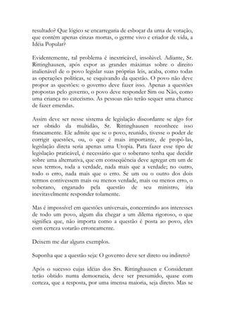 resultado? Que lógico se encarregaria de esboçar da urna de votação,
que contém apenas cinzas mortas, o germe vivo e criador de vida, a
Idéia Popular?
Evidentemente, tal problema é inextricável, insolúvel. Adiante, Sr.
Rittinghausen, após expor as grandes máximas sobre o direito
inalienável de o povo legislar suas próprias leis, acaba, como todas
as operações políticas, se esquivando da questão. O povo não deve
propor as questões: o governo deve fazer isso. Apenas a questões
propostas pelo governo, o povo deve responder Sim ou Não, como
uma criança no catecismo. As pessoas não terão sequer uma chance
de fazer emendas.
Assim deve ser nesse sistema de legislação discordante se algo for
ser obtido da multidão, Sr. Rittinghausen reconhece isso
francamente. Ele admite que se o povo, reunido, tivesse o poder de
corrigir questões, ou, o que é mais importante, de propô-las,
legislação direta seria apenas uma Utopia. Para fazer esse tipo de
legislação praticável, é necessário que o soberano tenha que decidir
sobre uma alternativa, que em conseqüência deve agregar em um de
seus termos, toda a verdade, nada mais que a verdade; no outro,
todo o erro, nada mais que o erro. Se um ou o outro dos dois
termos contivessem mais ou menos verdade, mais ou menos erro, o
soberano, enganado pela questão de seu ministro, iria
inevitavelmente responder tolamente.
Mas é impossível em questões universais, concernindo aos interesses
de todo um povo, algum dia chegar a um dilema rigoroso, o que
significa que, não importa como a questão é posta ao povo, eles
com certeza votarão erroneamente.
Deixem me dar alguns exemplos.
Suponha que a questão seja: O governo deve ser direto ou indireto?
Após o sucesso cujas idéias dos Srs. Rittinghausen e Considerant
terão obtido numa democracia, deve ser presumido, quase com
certeza, que a resposta, por uma imensa maioria, seja direto. Mas se
 