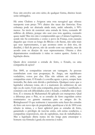 Esse sim envolve um erro sério; de qualquer forma, direitos locais
serão infringidos.
Há entre Chalons e Avignon uma rota navegável que oferece
transporte com preço 70% abaixo das taxas das ferrovias. Essa
cobrança pode ser abaixada ainda mais, andei sabendo, à 90%
menos. Ao invés de construir uma estrada de ferro, custando 40
milhões de dólares, porque não usar essa rota aquática, custando
quase nada? Mas isto não é compreendido que a Câmara Legislativa,
aonde não há comissário; e como o povo da França, com exceção
daqueles que vivem ao longo do Rhone e do Saone, não sabe mais
que seus representantes, o que acontece entre os dois rios, ele
decidirá, é fácil de prever, não de acordo com sua opinião, mas de
acordo com os desejos de seus representantes. Oitenta e dois
departamentos condenarão à ruína os outros quatro. Assim é a
legislação direta.
Quem deve construir a estrada de ferro, o Estado, ou uma
companhia de ações?
Em 1849, as companhias estavam em vantagem. As pessoas
contribuíam com suas poupanças; Sr. Arago, um republicano
verdadeiro, votou por elas. Elas não sabiam até então, que
companhias eram. O Estado é a escolha agora: o povo, sempre bem
instruído, lhe daria sem dúvida a preferência. Qualquer curso que o
legislador soberano tome, ele é a marionete do ambicioso de um
tipo ou do outro. Com uma companhia, preço baixo é sacrificado; o
comércio está sob dificuldades; com o Estado, o trabalho não é mais
livre. É o sistema de Muhammed-Ali aplicado aos transportes. Qual
a diferença para o País, se as estradas de ferro engordam certos
contratantes ou garante mamatas para os amigos do Sr.
Rittinghausen? O que realmente é necessário seria fazer das estradas
de ferro um novo tipo de propriedade, aperfeiçoar a lei de 1810 com
relação às minas, e a fazer aplicável para as estradas de ferro,
garantindo o privilégio de tocá-las então, sob certas condições, a
companhias responsáveis, não de capitalistas, mas de trabalhadores.
Mas a legislação direta nunca irá tão longe para emancipar o
homem: sua fórmula é geral; ela escraviza à todos.
 