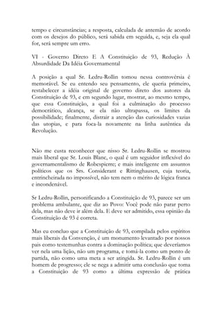 tempo e circunstâncias; a resposta, calculada de antemão de acordo
com os desejos do público, será sabida em seguida, e, seja ela qual
for, será sempre um erro.
VI - Governo Direto E A Constituição de 93, Redução À
Absurdidade Da Idéia Governamental
A posição a qual Sr. Ledru-Rollin tomou nessa controvérsia é
memorável. Se eu entendo seu pensamento, ele queria primeiro,
restabelecer a idéia original de governo direto dos autores da
Constituição de 93, e em segundo lugar, mostrar, ao mesmo tempo,
que essa Constituição, a qual foi a culminação do processo
democrático, alcança, se ela não ultrapassa, os limites da
possibilidade; finalmente, distrair a atenção das curiosidades vazias
das utopias, e para foca-la novamente na linha autêntica da
Revolução.
Não me custa reconhecer que nisso Sr. Ledru-Rollin se mostrou
mais liberal que Sr. Louis Blanc, o qual é um seguidor inflexível do
governamentalismo de Robespierre; e mais inteligente em assuntos
políticos que os Srs. Considerant e Rittinghausen, cuja teoria,
entrincheirada no impossível, não tem nem o mérito de lógica franca
e incondenável.
Sr Ledru-Rollin, personificando a Constituição de 93, parece ser um
problema ambulante, que diz ao Povo: Você pode não parar perto
dela, mas não deve ir além dela. E deve ser admitido, essa opinião da
Constituição de 93 é correta.
Mas eu concluo que a Constituição de 93, compilada pelos espíritos
mais liberais da Convenção, é um monumento levantado por nossos
pais como testemunhas contra a dominação política; que deveríamos
ver nela uma lição, não um programa, e tomá-la como um ponto de
partida, não como uma meta a ser atingida. Sr. Ledru-Rollin é um
homem de progresso; ele se nega a admitir uma conclusão que toma
a Constituição de 93 como a última expressão de prática
 