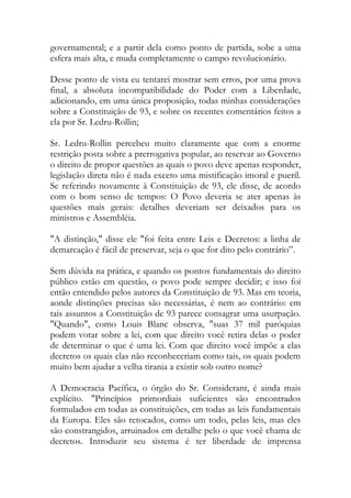 governamental; e a partir dela como ponto de partida, sobe a uma
esfera mais alta, e muda completamente o campo revolucionário.
Desse ponto de vista eu tentarei mostrar sem erros, por uma prova
final, a absoluta incompatibilidade do Poder com a Liberdade,
adicionando, em uma única proposição, todas minhas considerações
sobre a Constituição de 93, e sobre os recentes comentários feitos a
ela por Sr. Ledru-Rollin;
Sr. Ledru-Rollin percebeu muito claramente que com a enorme
restrição posta sobre a prerrogativa popular, ao reservar ao Governo
o direito de propor questões as quais o povo deve apenas responder,
legislação direta não é nada exceto uma mistificação imoral e pueril.
Se referindo novamente à Constituição de 93, ele disse, de acordo
com o bom senso de tempos: O Povo deveria se ater apenas às
questões mais gerais: detalhes deveriam ser deixados para os
ministros e Assembléia.
"A distinção," disse ele "foi feita entre Leis e Decretos: a linha de
demarcação é fácil de preservar, seja o que for dito pelo contrário”.
Sem dúvida na prática, e quando os pontos fundamentais do direito
público estão em questão, o povo pode sempre decidir; e isso foi
então entendido pelos autores da Constituição de 93. Mas em teoria,
aonde distinções precisas são necessárias, é nem ao contrário: em
tais assuntos a Constituição de 93 parece consagrar uma usurpação.
"Quando", como Louis Blanc observa, "suas 37 mil paróquias
podem votar sobre a lei, com que direito você retira delas o poder
de determinar o que é uma lei. Com que direito você impõe a elas
decretos os quais elas não reconheceriam como tais, os quais podem
muito bem ajudar a velha tirania a existir sob outro nome?
A Democracia Pacífica, o órgão do Sr. Considerant, é ainda mais
explícito. "Princípios primordiais suficientes são encontrados
formulados em todas as constituições, em todas as leis fundamentais
da Europa. Eles são retocados, como um todo, pelas leis, mas eles
são constrangidos, arruinados em detalhe pelo o que você chama de
decretos. Introduzir seu sistema é ter liberdade de imprensa
 