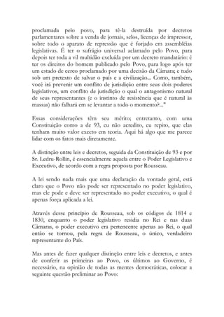 proclamada pelo povo, para tê-la destruída por decretos
parlamentares sobre a venda de jornais, selos, licenças de impressor,
sobre todo o aparato de repressão que é forjado em assembléias
legislativas. É ter o sufrágio universal aclamado pelo Povo, para
depois ter toda a vil multidão excluída por um decreto mandatário: é
ter os direitos do homem publicado pelo Povo, para logo após ter
um estado de cerco proclamado por uma decisão da Câmara; e tudo
sob um pretexto de salvar o país e a civilização... Como, também,
você irá prevenir um conflito de jurisdição entre seus dois poderes
legislativos, um conflito de jurisdição o qual o antagonismo natural
de seus representantes (e o instinto de resistência que é natural às
massas) não falhará em se levantar a todo o momento?..."
Essas considerações têm seu mérito; entretanto, com uma
Constituição como a de 93, eu não acredito, eu repito, que elas
tenham muito valor exceto em teoria. Aqui há algo que me parece
lidar com os fatos mais diretamente.
A distinção entre leis e decretos, seguida da Constituição de 93 e por
Sr. Ledru-Rollin, é essencialmente aquela entre o Poder Legislativo e
Executivo, de acordo com a regra proposta por Rousseau.
A lei sendo nada mais que uma declaração da vontade geral, está
claro que o Povo não pode ser representado no poder legislativo,
mas ele pode e deve ser representado no poder executivo, o qual é
apenas força aplicada a lei.
Através desse princípio de Rousseau, sob os códigos de 1814 e
1830, enquanto o poder legislativo residia no Rei e nas duas
Câmaras, o poder executivo era pertencente apenas ao Rei, o qual
então se tornou, pela regra de Rousseau, o único, verdadeiro
representante do País.
Mas antes de fazer qualquer distinção entre leis e decretos, e antes
de conferir as primeiras ao Povo, os últimos ao Governo, é
necessário, na opinião de todas as mentes democráticas, colocar a
seguinte questão preliminar ao Povo:
 