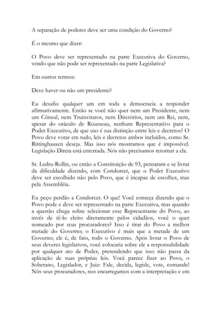 A separação de poderes deve ser uma condição do Governo?
É o mesmo que dizer:
O Povo deve ser representado na parte Executiva do Governo,
vendo que não pode ser representado na parte Legislativa?
Em outros termos:
Deve haver ou não um presidente?
Eu desafio qualquer um em toda a democracia a responder
afirmativamente. Então se você não quer nem um Presidente, nem
um Cônsul, nem Truinviratos, nem Diretórios, nem um Rei, nem,
apesar do oráculo de Rousseau, nenhum Representativo para o
Poder Executivo, de que uso é sua distinção entre leis e decretos? O
Povo deve votar em tudo, leis e decretos ambos incluídos, como Sr.
Rittinghausen deseja. Mas isso nós mostramos que é impossível.
Legislação Direta está enterrada. Nós não precisamos retornar a ela.
Sr. Ledru-Rollin, ou então a Constituição de 93, pensaram e se livrar
da dificuldade dizendo, com Condorcet, que o Poder Executivo
deve ser escolhido não pelo Povo, que é incapaz de escolher, mas
pela Assembléia.
Eu peço perdão a Condorcet. O que! Você começa dizendo que o
Povo pode e deve ser representado na parte Executiva, mas quando
a questão chega sobre selecionar esse Representante do Povo, ao
invés de tê-lo eleito diretamente pelos cidadãos, você o quer
nomeado por seus procuradores? Isso é tirar do Povo a melhor
metade do Governo; o Executivo é mais que a metade de um
Governo; ele é, de fato, todo o Governo. Após livrar o Povo de
seus deveres legislativos, você colocaria sobre ele a responsabilidade
por qualquer ato de Poder, pretendendo que isso não passa da
aplicação de suas próprias leis. Você parece fizer ao Povo, o
Soberano, Legislador, e Juiz: Fale, decida, legisle, vote, comande!
Nós seus procuradores, nos encarregamos com a interpretação e em
 