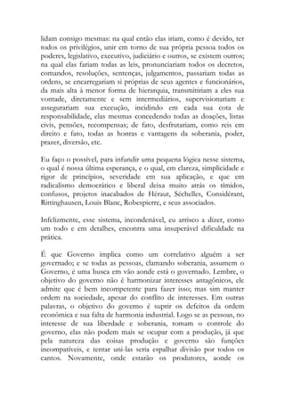 lidam consigo mesmas: na qual então elas iriam, como é devido, ter
todos os privilégios, unir em torno de sua própria pessoa todos os
poderes, legislativo, executivo, judiciário e outros, se existem outros;
na qual elas fariam todas as leis, pronunciariam todos os decretos,
comandos, resoluções, sentenças, julgamentos, passariam todas as
ordens, se encarregariam si próprias de seus agentes e funcionários,
da mais alta à menor forma de hierarquia, transmitiriam a eles sua
vontade, diretamente e sem intermediários, supervisionariam e
assegurariam sua execução, incidindo em cada sua cota de
responsabilidade, elas mesmas concedendo todas as doações, listas
civis, pensões, recompensas; de fato, desfrutariam, como reis em
direito e fato, todas as honras e vantagens da soberania, poder,
prazer, diversão, etc.
Eu faço o possível, para infundir uma pequena lógica nesse sistema,
o qual é nossa última esperança, e o qual, em clareza, simplicidade e
rigor de princípios, severidade em sua aplicação, e que em
radicalismo democrático e liberal deixa muito atrás os tímidos,
confusos, projetos inacabados de Héraut, Séchelles, Considérant,
Rittinghausen, Louis Blanc, Robespierre, e seus associados.
Infelizmente, esse sistema, incondenável, eu arrisco a dizer, como
um todo e em detalhes, encontra uma insuperável dificuldade na
prática.
É que Governo implica como um correlativo alguém a ser
governado; e se todas as pessoas, clamando soberania, assumem o
Governo, é uma busca em vão aonde está o governado. Lembre, o
objetivo do governo não é harmonizar interesses antagônicos, ele
admite que é bem incompetente para fazer isso; mas sim manter
ordem na sociedade, apesar do conflito de interesses. Em outras
palavras, o objetivo do governo é suprir os defeitos da ordem
econômica e sua falta de harmonia industrial. Logo se as pessoas, no
interesse de sua liberdade e soberania, tomam o controle do
governo, elas não podem mais se ocupar com a produção, já que
pela natureza das coisas produção e governo são funções
incompatíveis, e tentar uni-las seria espalhar divisão por todos os
cantos. Novamente, onde estarão os produtores, aonde os
 