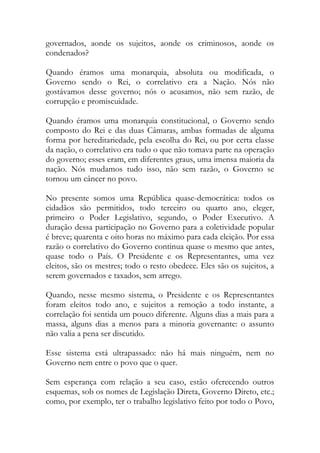 governados, aonde os sujeitos, aonde os criminosos, aonde os
condenados?
Quando éramos uma monarquia, absoluta ou modificada, o
Governo sendo o Rei, o correlativo era a Nação. Nós não
gostávamos desse governo; nós o acusamos, não sem razão, de
corrupção e promiscuidade.
Quando éramos uma monarquia constitucional, o Governo sendo
composto do Rei e das duas Câmaras, ambas formadas de alguma
forma por hereditariedade, pela escolha do Rei, ou por certa classe
da nação, o correlativo era tudo o que não tomava parte na operação
do governo; esses eram, em diferentes graus, uma imensa maioria da
nação. Nós mudamos tudo isso, não sem razão, o Governo se
tornou um câncer no povo.
No presente somos uma República quase-democrática: todos os
cidadãos são permitidos, todo terceiro ou quarto ano, eleger,
primeiro o Poder Legislativo, segundo, o Poder Executivo. A
duração dessa participação no Governo para a coletividade popular
é breve; quarenta e oito horas no máximo para cada eleição. Por essa
razão o correlativo do Governo continua quase o mesmo que antes,
quase todo o País. O Presidente e os Representantes, uma vez
eleitos, são os mestres; todo o resto obedece. Eles são os sujeitos, a
serem governados e taxados, sem arrego.
Quando, nesse mesmo sistema, o Presidente e os Representantes
foram eleitos todo ano, e sujeitos a remoção a todo instante, a
correlação foi sentida um pouco diferente. Alguns dias a mais para a
massa, alguns dias a menos para a minoria governante: o assunto
não valia a pena ser discutido.
Esse sistema está ultrapassado: não há mais ninguém, nem no
Governo nem entre o povo que o quer.
Sem esperança com relação a seu caso, estão oferecendo outros
esquemas, sob os nomes de Legislação Direta, Governo Direto, etc.;
como, por exemplo, ter o trabalho legislativo feito por todo o Povo,
 
