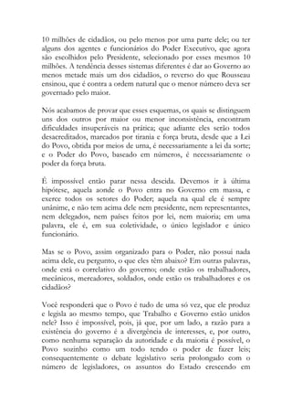 10 milhões de cidadãos, ou pelo menos por uma parte dele; ou ter
alguns dos agentes e funcionários do Poder Executivo, que agora
são escolhidos pelo Presidente, selecionado por esses mesmos 10
milhões. A tendência desses sistemas diferentes é dar ao Governo ao
menos metade mais um dos cidadãos, o reverso do que Rousseau
ensinou, que é contra a ordem natural que o menor número deva ser
governado pelo maior.
Nós acabamos de provar que esses esquemas, os quais se distinguem
uns dos outros por maior ou menor inconsistência, encontram
dificuldades insuperáveis na prática; que adiante eles serão todos
desacreditados, marcados por tirania e força bruta, desde que a Lei
do Povo, obtida por meios de urna, é necessariamente a lei da sorte;
e o Poder do Povo, baseado em números, é necessariamente o
poder da força bruta.
É impossível então parar nessa descida. Devemos ir à última
hipótese, aquela aonde o Povo entra no Governo em massa, e
exerce todos os setores do Poder; aquela na qual ele é sempre
unânime, e não tem acima dele nem presidente, nem representantes,
nem delegados, nem países feitos por lei, nem maioria; em uma
palavra, ele é, em sua coletividade, o único legislador e único
funcionário.
Mas se o Povo, assim organizado para o Poder, não possui nada
acima dele, eu pergunto, o que eles têm abaixo? Em outras palavras,
onde está o correlativo do governo; onde estão os trabalhadores,
mecânicos, mercadores, soldados, onde estão os trabalhadores e os
cidadãos?
Você responderá que o Povo é tudo de uma só vez, que ele produz
e legisla ao mesmo tempo, que Trabalho e Governo estão unidos
nele? Isso é impossível, pois, já que, por um lado, a razão para a
existência do governo é a divergência de interesses, e, por outro,
como nenhuma separação da autoridade e da maioria é possível, o
Povo sozinho como um todo tendo o poder de fazer leis;
consequentemente o debate legislativo seria prolongado com o
número de legisladores, os assuntos do Estado crescendo em
 