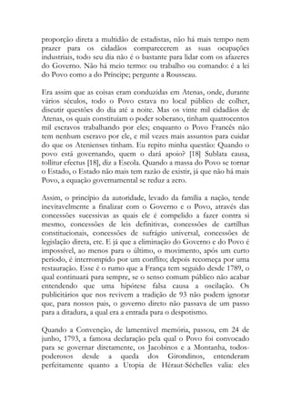 proporção direta a multidão de estadistas, não há mais tempo nem
prazer para os cidadãos comparecerem as suas ocupações
industriais, todo seu dia não é o bastante para lidar com os afazeres
do Governo. Não há meio termo: ou trabalho ou comando: é a lei
do Povo como a do Príncipe; pergunte a Rousseau.
Era assim que as coisas eram conduzidas em Atenas, onde, durante
vários séculos, todo o Povo estava no local público de colher,
discutir questões do dia até a noite. Mas os vinte mil cidadãos de
Atenas, os quais constituíam o poder soberano, tinham quatrocentos
mil escravos trabalhando por eles; enquanto o Povo Francês não
tem nenhum escravo por ele, e mil vezes mais assuntos para cuidar
do que os Atenienses tinham. Eu repito minha questão: Quando o
povo está governando, quem o dará apoio? [18] Sublata causa,
tollitur efectus [18], diz a Escola. Quando a massa do Povo se tornar
o Estado, o Estado não mais tem razão de existir, já que não há mais
Povo, a equação governamental se reduz a zero.
Assim, o princípio da autoridade, levado da família a nação, tende
inevitavelmente a finalizar com o Governo e o Povo, através das
concessões sucessivas as quais ele é compelido a fazer contra si
mesmo, concessões de leis definitivas, concessões de cartilhas
constitucionais, concessões de sufrágio universal, concessões de
legislação direta, etc. E já que a eliminação do Governo e do Povo é
impossível, ao menos para o último, o movimento, após um curto
período, é interrompido por um conflito; depois recomeça por uma
restauração. Esse é o rumo que a França tem seguido desde 1789, o
qual continuará para sempre, se o senso comum público não acabar
entendendo que uma hipótese falsa causa a oscilação. Os
publicitários que nos revivem a tradição de 93 não podem ignorar
que, para nossos pais, o governo direto não passava de um passo
para a ditadura, a qual era a entrada para o despotismo.
Quando a Convenção, de lamentável memória, passou, em 24 de
junho, 1793, a famosa declaração pela qual o Povo foi convocado
para se governar diretamente, os Jacobinos e a Montanha, todos-
poderosos desde a queda dos Girondinos, entenderam
perfeitamente quanto a Utopia de Héraut-Séchelles valia: eles
 