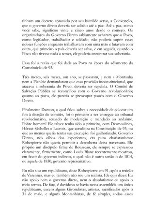 tinham um decreto aprovado por seu humilde servo, a Convenção,
que o governo direto deveria ser adiado até a paz. Até a paz, como
você sabe, significou vinte e cinco anos desde o começo. Os
organizadores do Governo Direto sabiamente acharam que o Povo,
como legislador, trabalhador e soldado, não poderia suprir essas
nobres funções enquanto trabalhavam com uma mão e lutavam com
outra, que primeiro o país deveria ser salvo, e em seguida, quando o
Povo não tivesse nada a temer, ele poderia encontrar sua soberania.
Essa foi a razão que foi dada ao Povo na época do adiamento da
Constituição de 93.
Três meses, seis meses, um ano, se passaram, e nem a Montanha
nem a Planície demandaram que essa provisão inconstitucional, que
atacava a soberania do Povo, deveria ser repelida. O Comitê de
Salvação Pública se reconciliou com o Governo revolucionário;
quanto ao povo, ele parecia se preocupar pouco com o Governo
Direto.
Finalmente Danton, o qual falou sobre a necessidade de colocar um
fim à ditação de comitês, foi o primeiro a ser entregue ao tribunal
revolucionário, acusado de moderação e mandado ao andaime.
Pobre homem! Ele talvez tenha sido o primeiro, com Desmoulines,
Héraut-Séchelles e Lacroix, que acreditou na Constituição de 93, ou
que ao menos queria tentar sua execução: foi guilhotinado. Governo
Direto, nos olhos dos experientes, era puro charlatanismo:
Robespierre não queria permitir a descoberta dessa travessura. Ele
próprio um discípulo firme de Rousseau, ele sempre se expressou
claramente, firmemente, como Louis Blanc recentemente mostrou,
em favor do governo indireto, o qual não é outro senão o de 1814,
ou aquele de 1830, governo representativo.
Eu não sou um republicano, disse Robespierre em 91, após a traição
de Varennes, mas eu também não sou um realista. Ele quis dizer: Eu
não apoio nem o governo direto, nem o absolutismo: eu apoio o
meio termo. De fato, é duvidoso se havia nessa assembléia um único
republicano, exceto alguns Girondistas, artistas, sacrificados após o
31 de maio, e alguns Montanhistas, de fé simples, todos esses
 