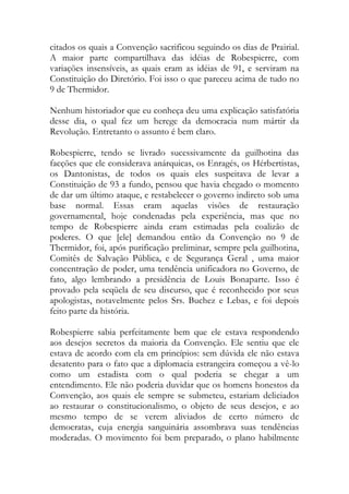 citados os quais a Convenção sacrificou seguindo os dias de Prairial.
A maior parte compartilhava das idéias de Robespierre, com
variações insensíveis, as quais eram as idéias de 91, e serviram na
Constituição do Diretório. Foi isso o que pareceu acima de tudo no
9 de Thermidor.
Nenhum historiador que eu conheça deu uma explicação satisfatória
desse dia, o qual fez um herege da democracia num mártir da
Revolução. Entretanto o assunto é bem claro.
Robespierre, tendo se livrado sucessivamente da guilhotina das
facções que ele considerava anárquicas, os Enragés, os Hérbertistas,
os Dantonistas, de todos os quais eles suspeitava de levar a
Constituição de 93 a fundo, pensou que havia chegado o momento
de dar um último ataque, e restabelecer o governo indireto sob uma
base normal. Essas eram aquelas visões de restauração
governamental, hoje condenadas pela experiência, mas que no
tempo de Robespierre ainda eram estimadas pela coalizão de
poderes. O que [ele] demandou então da Convenção no 9 de
Thermidor, foi, após purificação preliminar, sempre pela guilhotina,
Comitês de Salvação Pública, e de Segurança Geral , uma maior
concentração de poder, uma tendência unificadora no Governo, de
fato, algo lembrando a presidência de Louis Bonaparte. Isso é
provado pela seqüela de seu discurso, que é reconhecido por seus
apologistas, notavelmente pelos Srs. Buchez e Lebas, e foi depois
feito parte da história.
Robespierre sabia perfeitamente bem que ele estava respondendo
aos desejos secretos da maioria da Convenção. Ele sentiu que ele
estava de acordo com ela em princípios: sem dúvida ele não estava
desatento para o fato que a diplomacia estrangeira começou a vê-lo
como um estadista com o qual poderia se chegar a um
entendimento. Ele não poderia duvidar que os homens honestos da
Convenção, aos quais ele sempre se submeteu, estariam deliciados
ao restaurar o constitucionalismo, o objeto de seus desejos, e ao
mesmo tempo de se verem aliviados de certo número de
democratas, cuja energia sanguinária assombrava suas tendências
moderadas. O movimento foi bem preparado, o plano habilmente
 