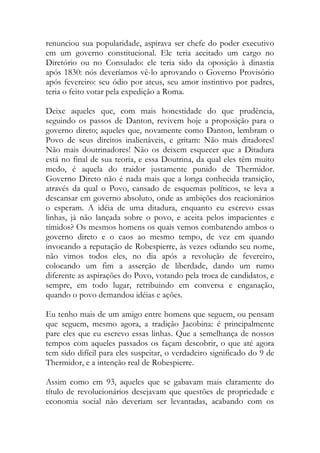 renunciou sua popularidade, aspirava ser chefe do poder executivo
em um governo constitucional. Ele teria aceitado um cargo no
Diretório ou no Consulado: ele teria sido da oposição à dinastia
após 1830: nós deveríamos vê-lo aprovando o Governo Provisório
após fevereiro: seu ódio por ateus, seu amor instintivo por padres,
teria o feito votar pela expedição a Roma.
Deixe aqueles que, com mais honestidade do que prudência,
seguindo os passos de Danton, revivem hoje a proposição para o
governo direto; aqueles que, novamente como Danton, lembram o
Povo de seus direitos inalienáveis, e gritam: Não mais ditadores!
Não mais doutrinadores! Não os deixem esquecer que a Ditadura
está no final de sua teoria, e essa Doutrina, da qual eles têm muito
medo, é aquela do traidor justamente punido de Thermidor.
Governo Direto não é nada mais que a longa conhecida transição,
através da qual o Povo, cansado de esquemas políticos, se leva a
descansar em governo absoluto, onde as ambições dos reacionários
o esperam. A idéia de uma ditadura, enquanto eu escrevo essas
linhas, já não lançada sobre o povo, e aceita pelos impacientes e
tímidos? Os mesmos homens os quais vemos combatendo ambos o
governo direto e o caos ao mesmo tempo, de vez em quando
invocando a reputação de Robespierre, às vezes odiando seu nome,
não vimos todos eles, no dia após a revolução de fevereiro,
colocando um fim a asserção de liberdade, dando um rumo
diferente as aspirações do Povo, votando pela troca de candidatos, e
sempre, em todo lugar, retribuindo em conversa e enganação,
quando o povo demandou idéias e ações.
Eu tenho mais de um amigo entre homens que seguem, ou pensam
que seguem, mesmo agora, a tradição Jacobina: é principalmente
pare eles que eu escrevo essas linhas. Que a semelhança de nossos
tempos com aqueles passados os façam descobrir, o que até agora
tem sido difícil para eles suspeitar, o verdadeiro significado do 9 de
Thermidor, e a intenção real de Robespierre.
Assim como em 93, aqueles que se gabavam mais claramente do
título de revolucionários desejavam que questões de propriedade e
economia social não deveriam ser levantadas, acabando com os
 