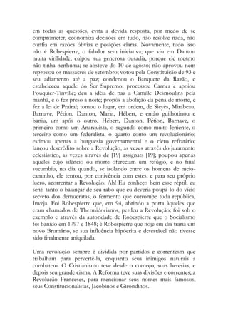 em todas as questões, evita a devida resposta, por medo de se
comprometer, economiza decisões em tudo, não resolve nada, não
confia em razões óbvias e posições claras. Novamente, tudo isso
não é Robespierre, o falador sem iniciativa; que viu em Danton
muita virilidade; culpou sua generosa ousadia, porque ele mesmo
não tinha nenhuma; se absteve do 10 de agosto; não aprovou nem
reprovou os massacres de setembro; votou pela Constituição de 93 e
seu adiamento até a paz; condenou o Banquete da Razão, e
estabeleceu aquele do Ser Supremo; processou Carrier e apoiou
Fouquier-Tinville; deu a idéia de paz a Camille Desmoulins pela
manhã, e o fez preso a noite; propôs a abolição da pena de morte, e
fez a lei de Prairal; tomou o lugar, em ordem, de Sieyès, Mirabeau,
Barnave, Pétion, Danton, Marat, Hébert, e então guilhotinou e
baniu, um após o outro, Hébert, Danton, Pétion, Barnave, o
primeiro como um Anarquista, o segundo como muito leniente, o
terceiro como um federalista, o quarto como um revolucionário;
estimou apenas a burguesia governamental e o clero refratário;
lançou descrédito sobre a Revolução, as vezes através do juramento
eclesiástico, as vezes através de [19] assignats [19]; poupou apenas
aqueles cujo silêncio ou morte ofereciam um refúgio, e no final
sucumbiu, no dia quando, se isolando entre os homens de meio-
caminho, ele tentou, por conivência com estes, e para seu próprio
lucro, acorrentar a Revolução. Ah! Eu conheço bem esse réptil; eu
senti tanto o balançar de seu rabo que eu deveria poupá-lo do vício
secreto dos democratas, o fermento que corrompe toda república,
Inveja. Foi Robespierre que, em 94, abrindo a porta àqueles que
eram chamados de Thermidorianos, perdeu a Revolução; foi sob o
exemplo e através da autoridade de Robespierre que o Socialismo
foi banido em 1797 e 1848; é Robespierre que hoje em dia traria um
novo Brumário, se sua influência hipócrita e detestável não tivesse
sido finalmente aniquilada.
Uma revolução sempre é dividida por partidos e correntesm que
trabalham para pervertê-la, enquanto seus inimigos naturais a
combatem. O Cristianismo teve desde o começo, suas heresias, e
depois seu grande cisma. A Reforma teve suas divisões e correntes; a
Revolução Franceses, para mencionar seus nomes mais famosos,
seus Constitucionalistas, Jacobinos e Girondinos.
 