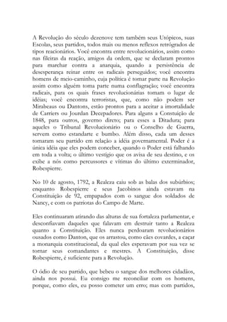A Revolução do século dezenove tem também seus Utópicos, suas
Escolas, seus partidos, todos mais ou menos reflexos retrógrados de
tipos reacionários. Você encontra entre revolucionários, assim como
nas fileiras da reação, amigos da ordem, que se declaram prontos
para marchar contra a anarquia, quando a persistência de
desesperança reinar entre os radicais perseguidos; você encontra
homens de meio-caminho, cuja política é tomar parte na Revolução
assim como alguém toma parte numa conflagração; você encontra
radicais, para os quais frases revolucionárias tomam o lugar de
idéias; você encontra terroristas, que, como não podem ser
Mirabeaus ou Dantons, estão prontos para a aceitar a imortalidade
de Carriers ou Jourdan Decepadores. Para alguns a Constuição de
1848, para outros, governo direto; para esses a Ditadura; para
aqueles o Tribunal Revolucionário ou o Conselho de Guerra,
servem como estandarte e bumbo. Além disso, cada um desses
tomaram seu partido em relação a idéia governamental. Poder é a
única idéia que eles podem conceber, quando o Poder está falhando
em toda a volta; o último vestígio que os avisa de seu destino, e os
exibe a nós como percussores e vítimas do último exterminador,
Robespierre.
No 10 de agosto, 1792, a Realeza caiu sob as balas dos subúrbios;
enquanto Robespierre e seus Jacobinos ainda estavam na
Constituição de 92, empapados com o sangue dos soldados de
Nancy, e com os patriotas do Campo de Marte.
Eles continuaram atirando das alturas de sua fortaleza parlamentar, e
desconfiavam daqueles que falavam em destruir tanto a Realeza
quanto a Constituição. Eles nunca perdoaram revolucionários
ousados como Danton, que os arrastou, como cães covardes, a caçar
a monarquia constitucional, da qual eles esperavam por sua vez se
tornar seus comandantes e mestres. A Constituição, disse
Robespierre, é suficiente para a Revolução.
O ódio de seu partido, que bebeu o sangue dos melhores cidadãos,
ainda nos possui. Eu consigo me reconciliar com os homens,
porque, como eles, eu posso cometer um erro; mas com partidos,
 