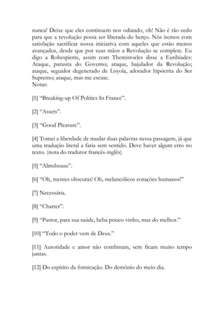 nunca! Deixe que eles continuem nos odiando, oh! Não é tão cedo
para que a revolução possa ser liberada do berço. Nós iremos com
satisfação sacrificar nossa iniciativa com aqueles que estão menos
avançados, desde que por suas mãos a Revolução se complete. Eu
digo a Robespierre, assim com Themistocles disse a Euribíades:
Ataque, parasita do Governo; ataque, bajulador da Revolução;
ataque, seguidor degenerado de Loyola, adorador hipócrita do Ser
Supremo; ataque, mas me escute.
Notas:
[1] “Breaking-up Of Politics In France”.
[2] “Assets”.
[3] “Good Pleasure”.
[4] Tomei a liberdade de mudar duas palavras nessa passagem, já que
uma tradução literal a faria sem sentido. Deve haver algum erro no
texto. (nota do tradutor francês-inglês)
[5] “Almshouse”.
[6] “Oh, mentes obscuras! Oh, melancólicos corações humanos!”
[7] Necessária.
[8] “Charter”.
[9] “Pastor, para sua saúde, beba pouco vinho, mas do melhor.”
[10] “Todo o poder vem de Deus.”
[11] Autoridade e amor não combinam, sem ficam muito tempo
juntas.
[12] Do espírito da fornicação. Do demônio do meio dia.
 