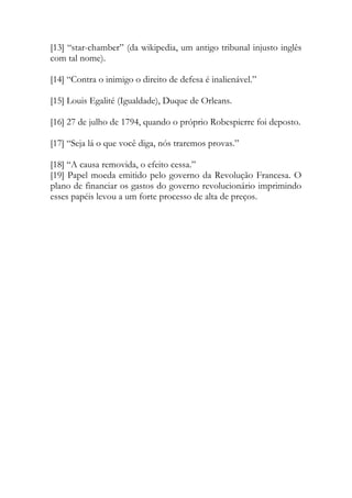[13] “star-chamber” (da wikipedia, um antigo tribunal injusto inglês
com tal nome).
[14] “Contra o inimigo o direito de defesa é inalienável.”
[15] Louis Egalité (Igualdade), Duque de Orleans.
[16] 27 de julho de 1794, quando o próprio Robespierre foi deposto.
[17] “Seja lá o que você diga, nós traremos provas.”
[18] “A causa removida, o efeito cessa.”
[19] Papel moeda emitido pelo governo da Revolução Francesa. O
plano de financiar os gastos do governo revolucionário imprimindo
esses papéis levou a um forte processo de alta de preços.
 
