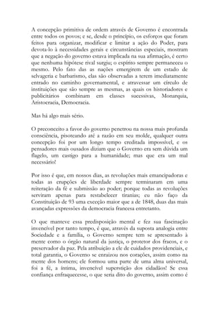 A concepção primitiva de ordem através de Governo é encontrada
entre todos os povos; e se, desde o princípio, os esforços que foram
feitos para organizar, modificar e limitar a ação do Poder, para
devota-lo à necessidades gerais e circunstâncias especiais, mostram
que a negação do governo estava implicada na sua afirmação, é certo
que nenhuma hipótese rival surgiu; o espírito sempre permaneceu o
mesmo. Pelo fato das as nações emergirem de um estado de
selvageria e barbarismo, elas são observadas a terem imediatamente
entrado no caminho governamental, e atravessar um círculo de
instituições que são sempre as mesmas, as quais os historiadores e
publicitários combinam em classes sucessivas, Monarquia,
Aristocracia, Democracia.
Mas há algo mais sério.
O preconceito a favor do governo penetrou na nossa mais profunda
consciência, pisoteando até a razão em seu molde, qualquer outra
concepção foi por um longo tempo creditada impossível, e os
pensadores mais ousados diziam que o Governo era sem dúvida um
flagelo, um castigo para a humanidade; mas que era um mal
necessário!
Por isso é que, em nossos dias, as revoluções mais emancipadoras e
todas as erupções de liberdade sempre terminaram em uma
reiteração da fé e submissão ao poder; porque todas as revoluções
serviram apenas para restabelecer tiranias; eu não faço da
Constituição de 93 uma exceção maior que a de 1848, duas das mais
avançadas expressões da democracia francesa entretanto.
O que manteve essa predisposição mental e fez sua fascinação
invencível por tanto tempo, é que, através da suposta analogia entre
Sociedade e a família, o Governo sempre tem se apresentado à
mente como o órgão natural da justiça, o protetor dos fracos, e o
preservador da paz. Pela atribuição a ele de cuidados providenciais, e
total garantia, o Governo se enraizou nos corações, assim como na
mente dos homens; ele formou uma parte de uma alma universal,
foi a fé, a íntima, invencível superstição dos cidadãos! Se essa
confiança enfraquecesse, o que seria dito do governo, assim como é
 