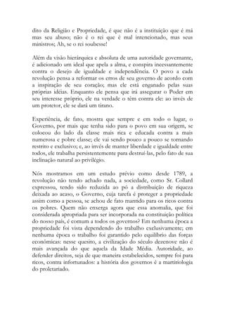 dito da Religião e Propriedade, é que não é a instituição que é má
mas seu abuso; não é o rei que é mal intencionado, mas seus
ministros; Ah, se o rei soubesse!
Além da visão hierárquica e absoluta de uma autoridade governante,
é adicionado um ideal que apela a alma, e conspira incessantemente
contra o desejo de igualdade e independência. O povo a cada
revolução pensa a reformar os erros de seu governo de acordo com
a inspiração de seu coração; mas ele está enganado pelas suas
próprias idéias. Enquanto ele pensa que irá assegurar o Poder em
seu interesse próprio, ele na verdade o têm contra ele: ao invés de
um protetor, ele se dará um tirano.
Experiência, de fato, mostra que sempre e em todo o lugar, o
Governo, por mais que tenha sido para o povo em sua origem, se
colocou do lado da classe mais rica e educada contra a mais
numerosa e pobre classe; ele vai sendo pouco a pouco se tornando
restrito e exclusivo; e, ao invés de manter liberdade e igualdade entre
todos, ele trabalha persistentemente para destruí-las, pelo fato de sua
inclinação natural ao privilégio.
Nós mostramos em um estudo prévio como desde 1789, a
revolução não tendo achado nada, a sociedade, como Sr. Collard
expressou, tendo sido reduzida ao pó a distribuição de riqueza
deixada ao acaso, o Governo, cuja tarefa é proteger a propriedade
assim como a pessoa, se achou de fato mantido para os ricos contra
os pobres. Quem não enxerga agora que essa anomalia, que foi
considerada apropriada para ser incorporada na constituição política
do nosso país, é comum a todos os governos? Em nenhuma época a
propriedade foi vista dependendo do trabalho exclusivamente; em
nenhuma época o trabalho foi garantido pelo equilíbrio das forças
econômicas: nesse quesito, a civilização do século dezenove não é
mais avançada do que aquela da Idade Média. Autoridade, ao
defender direitos, seja de que maneira estabelecidos, sempre foi para
ricos, contra infortunados: a história dos governos é a martiriologia
do proletariado.
 