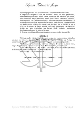 Superior Tribunal de Justiça
            do então proprietário, não se coaduna com o sistema normativo brasileiro.
            5. Impossível imaginar-se que, em havendo a morte do então proprietário,
            imediatamente parcelas do imóvel seriam distribuídas aos herdeiros, que teriam,
            individualmente, obrigações sobre o imóvel agora cindido. Poder-se-ia, inclusive,
            imaginar que o INCRA estaria obrigado a realizar vistorias nas frações ideais e a
            eventualmente considerar algumas dessas partes improdutivas, expropriando-as
            em detrimento do todo que é o imóvel rural. Portanto, não há dúvidas de que o
            princípio da saisine de forma alguma implica em transmissão e consequente
            divisão do bem expropriado em frações ideais (unidades autônomas)
            imediatamente à morte do autor da herança.
            6. Recurso especial parcialmente conhecido e, nessa extensão, não provido.

                                        ACÓRDÃO
           Vistos, relatados e discutidos esses autos em que são partes as acima indicadas,
acordam os Ministros da SEGUNDA TURMA do Superior Tribunal de Justiça, na
conformidade dos votos e das notas taquigráficas, o seguinte resultado de julgamento:
           "A Turma, por unanimidade, conheceu em parte do recurso e, nessa parte,
negou-lhe provimento, nos termos do voto do Sr. Ministro-Relator, sem destaque."
           Os Srs. Ministros Cesar Asfor Rocha, Castro Meira, Humberto Martins e Herman
Benjamin (Presidente) votaram com o Sr. Ministro Relator.
           Brasília (DF), 27 de setembro de 2011.


                   MINISTRO MAURO CAMPBELL MARQUES , Relator




Documento: 17946607 - EMENTA / ACORDÃO - Site certificado - DJe: 03/10/2011   Página 2 de 2
 