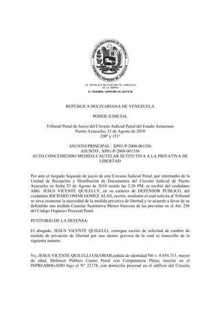 REPÚBLICA BOLIVARIANA DE VENEZUELA
PODER JUDICIAL
Tribunal Penal de Juicio del Circuito Judicial Penal del Estado Amazonas
Puerto Ayacucho, 31 de Agosto de 2010
200º y 151º
ASUNTO PRINCIPAL : XP01-P-2008-001356
ASUNTO : XP01-P-2008-001356
AUTO CONCEDIENDO MEDIDA CAUTELAR SUTITUTIVA A LA PRIVATIVA DE
LIBERTAD
Por ante el Juzgado Segundo de juicio de este Circuito Judicial Penal, por intermedio de la
Unidad de Recepción y Distribución de Documentos del Circuito Judicial de Puerto
Ayacucho en fecha 25 de Agosto de 2010 siendo las 2:28 PM, se recibió del ciudadano
ABG. JESUS VICENTE QUILELLY, en su carácter de DEFENSOR PUBLICO, del
ciudadano RICHARD OMAR GOMEZ ALAS, escrito, mediante el cual solicita al Tribunal
se sirva examinar la necesidad de la medida privativa de libertad y se acuerde a favor de su
defendido una medida Cautelar Sustitutiva Menos Gravosa de las previstas en el Art. 256
del Código Orgánico Procesal Penal.
PETITORIO DE LA DEFENSA:
El abogado, JESUS VICENTE QUILELLI, consigna escrito de solicitud de cambió de
medida de privación de libertad por una menos gravosa de lo cual se transcribe de la
siguiente manera:
Yo, JESUS VICENTE QUILELLI ESCOBAR,cedula de identidad N0 v- 8.854.713, mayor
de edad, Defensor Público Cuarto Penal con Competencia Plena¡ inscrito en el
INPREABOGADO bajo el N° 22178, con domicilio procesal en el edificio del Circuito
 
