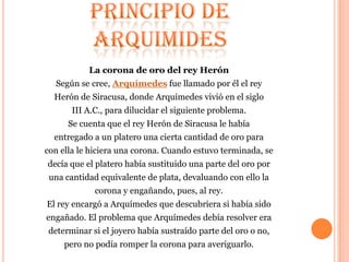 La corona de oro del rey Herón
  Según se cree, Arquímedes fue llamado por él el rey
  Herón de Siracusa, donde Arquímedes vivió en el siglo
       III A.C., para dilucidar el siguiente problema.
      Se cuenta que el rey Herón de Siracusa le había
  entregado a un platero una cierta cantidad de oro para
con ella le hiciera una corona. Cuando estuvo terminada, se
decía que el platero había sustituido una parte del oro por
 una cantidad equivalente de plata, devaluando con ello la
             corona y engañando, pues, al rey.
El rey encargó a Arquímedes que descubriera si había sido
engañado. El problema que Arquímedes debía resolver era
determinar si el joyero había sustraído parte del oro o no,
     pero no podía romper la corona para averiguarlo.
 
