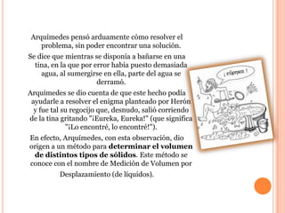 Arquímedes pensó arduamente cómo resolver el
   problema, sin poder encontrar una solución.
Se dice que mientras se disponía a bañarse en una
  tina, en la que por error había puesto demasiada
    agua, al sumergirse en ella, parte del agua se
                       derramó.
Arquímedes se dio cuenta de que este hecho podía
 ayudarle a resolver el enigma planteado por Herón
  y fue tal su regocijo que, desnudo, salió corriendo
de la tina gritando "¡Eureka, Eureka!" (que significa
             "¡Lo encontré, lo encontré!").
En efecto, Arquímedes, con esta observación, dio
origen a un método para determinar el volumen
 de distintos tipos de sólidos. Este método se
conoce con el nombre de Medición de Volumen por
          Desplazamiento (de líquidos).
 