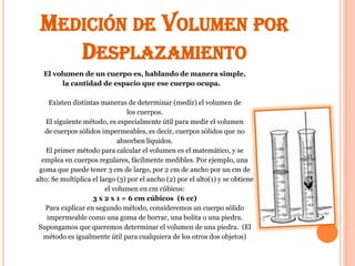 MEDICIÓN DE VOLUMEN POR
    DESPLAZAMIENTO
  El volumen de un cuerpo es, hablando de manera simple,
        la cantidad de espacio que ese cuerpo ocupa.

     Existen distintas maneras de determinar (medir) el volumen de
                                 los cuerpos.
    El siguiente método, es especialmente útil para medir el volumen
   de cuerpos sólidos impermeables, es decir, cuerpos sólidos que no
                             absorben líquidos.
    El primer método para calcular el volumen es el matemático, y se
  emplea en cuerpos regulares, fácilmente medibles. Por ejemplo, una
 goma que puede tener 3 cm de largo, por 2 cm de ancho por un cm de
alto: Se multiplica el largo (3) por el ancho (2) por el alto(1) y se obtiene
                         el volumen en cm cúbicos:
                    3 x 2 x 1 = 6 cm cúbicos (6 cc)
   Para explicar en segundo método, consideremos un cuerpo sólido
    impermeable como una goma de borrar, una bolita o una piedra.
 Supongamos que queremos determinar el volumen de una piedra. (El
   método es igualmente útil para cualquiera de los otros dos objetos)
 