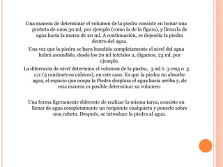 Una manera de determinar el volumen de la piedra consiste en tomar una
  probeta de unos 30 ml, por ejemplo (como la de la figura), y llenarla de
    agua hasta la marca de 20 ml. A continuación, se deposita la piedra
                             dentro del agua.
  Una vez que la piedra se haya hundido completamente el nivel del agua
      habrá ascendido, desde los 20 ml iníciales a, digamos, 23 ml, por
                                  ejemplo.
La diferencia de nivel determina el volumen de la piedra, 3 ml ó 3 cm3 o 3
     c/c (3 centímetros cúbicos), en este caso. Ya que la piedra no absorbe
    agua, el espacio que ocupa la Piedra desplaza el agua hacia arriba y, de
                 esta manera es posible determinar su volumen.


 Una forma ligeramente diferente de realizar la misma tarea, consiste en
  llenar de agua completamente un recipiente cualquiera y ponerlo sobre
            una cubeta. Después, se introduce la piedra al agua.
 