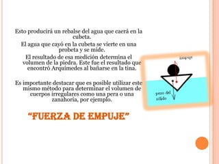 Esto producirá un rebalse del agua que caerá en la
                       cubeta.
  El agua que cayó en la cubeta se vierte en una
                 probeta y se mide.
    El resultado de esa medición determina el
   volumen de la piedra. Este fue el resultado que
     encontró Arquímedes al bañarse en la tina.

Es importante destacar que es posible utilizar este
   mismo método para determinar el volumen de
     cuerpos irregulares como una pera o una
             zanahoria, por ejemplo.


     “FUERZA DE EMPUJE”
 