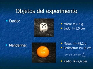 Objetos del experimento Mandarina: Dado: Masa: m= 4 g Lado: l=1,5 cm Masa: m=48,2 g Perímetro: P=16 cm Radio: R=2,6 cm 