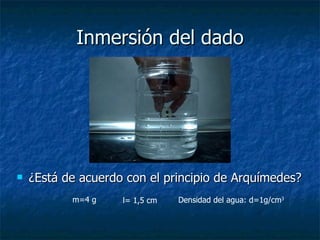 Inmersión del dado ¿Está de acuerdo con el principio de Arquímedes? m=4 g l= 1,5 cm Densidad del agua: d=1g/cm 3 