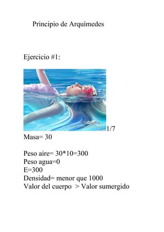 Principio de Arquímedes
Ejercicio #1:
1/7
Masa= 30
Peso aire= 30*10=300
Peso agua=0
E=300
Densidad= menor que 1000
Valor del cuerpo > Valor sumergido
 