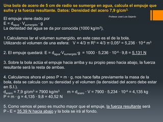 Profesor José Luis Gajardo
Una bola de acero de 5 cm de radio se sumerge en agua, calcula el empuje que
sufre y la fuerza resultante. Datos: Densidad del acero 7,9 g/cm3.
El empuje viene dado por
E = dagua · Vsumergido · g
La densidad del agua se da por conocida (1000 kg/m3),
1.Calculamos lar el volumen sumergido, en este caso es el de la bola.
Utilizando el volumen de una esfera: V = 4/3 π R3 = 4/3 π 0,053 = 5,236 · 10-4 m3
2. El empuje quedará: E = dagua·Vsumergido·g = 1000 · 5,236 · 10-4 · 9,8 = 5,131 N
3. Sobre la bola actúa el empuje hacia arriba y su propio peso hacia abajo, la fuerza
resultante será la resta de ambas.
4. Calculamos ahora el peso P = m · g, nos hace falta previamente la masa de la
bola, ésta se calcula con su densidad y el volumen (la densidad del acero debe estar
en S.I.).
dacero = 7,9 g/cm3 = 7900 kg/m3 m = dacero · V = 7900 · 5,234 · 10-4 = 4,135 kg
P = m · g = 4,135 · 9,8 = 40,52 N
5. Como vemos el peso es mucho mayor que el empuje, la fuerza resultante será
P - E = 35,39 N hacia abajo y la bola se irá al fondo.
 