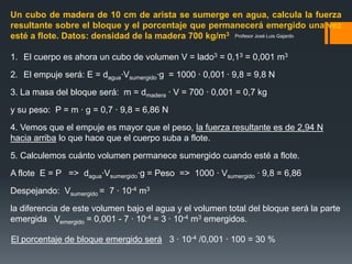 Profesor José Luis Gajardo
Un cubo de madera de 10 cm de arista se sumerge en agua, calcula la fuerza
resultante sobre el bloque y el porcentaje que permanecerá emergido una vez
esté a flote. Datos: densidad de la madera 700 kg/m3.
1. El cuerpo es ahora un cubo de volumen V = lado3 = 0,13 = 0,001 m3
2. El empuje será: E = dagua·Vsumergido·g = 1000 · 0,001 · 9,8 = 9,8 N
3. La masa del bloque será: m = dmadera · V = 700 · 0,001 = 0,7 kg
y su peso: P = m · g = 0,7 · 9,8 = 6,86 N
4. Vemos que el empuje es mayor que el peso, la fuerza resultante es de 2,94 N
hacia arriba lo que hace que el cuerpo suba a flote.
5. Calculemos cuánto volumen permanece sumergido cuando esté a flote.
A flote E = P => dagua·Vsumergido·g = Peso => 1000 · Vsumergido · 9,8 = 6,86
Despejando: Vsumergido = 7 · 10-4 m3
la diferencia de este volumen bajo el agua y el volumen total del bloque será la parte
emergida Vemergido = 0,001 - 7 · 10-4 = 3 · 10-4 m3 emergidos.
El porcentaje de bloque emergido será 3 · 10-4 /0,001 · 100 = 30 %
 