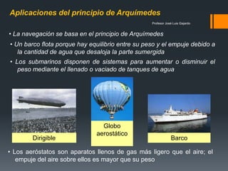Profesor José Luis Gajardo
Aplicaciones del principio de Arquímedes
Dirigible
Globo
aerostático
Barco
• La navegación se basa en el principio de Arquímedes
• Un barco flota porque hay equilibrio entre su peso y el empuje debido a
la cantidad de agua que desaloja la parte sumergida
• Los submarinos disponen de sistemas para aumentar o disminuir el
peso mediante el llenado o vaciado de tanques de agua
• Los aeróstatos son aparatos llenos de gas más ligero que el aire; el
empuje del aire sobre ellos es mayor que su peso
 