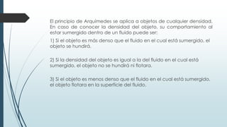 El principio de Arquímedes se aplica a objetos de cualquier densidad.
En caso de conocer la densidad del objeto, su comportamiento al
estar sumergido dentro de un fluido puede ser:
1) Si el objeto es más denso que el fluido en el cual está sumergido, el
objeto se hundirá.
2) Si la densidad del objeto es igual a la del fluido en el cual está
sumergido, el objeto no se hundirá ni flotara.
3) Si el objeto es menos denso que el fluido en el cual está sumergido,
el objeto flotara en la superficie del fluido.
 