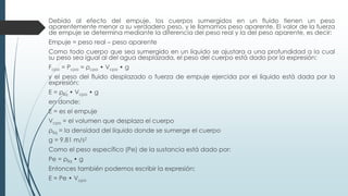 Debido al efecto del empuje, los cuerpos sumergidos en un fluido tienen un peso
aparentemente menor a su verdadero peso, y le llamamos peso aparente. El valor de la fuerza
de empuje se determina mediante la diferencia del peso real y la del peso aparente, es decir:
Empuje = peso real – peso aparente
Como todo cuerpo que sea sumergido en un líquido se ajustara a una profundidad a la cual
su peso sea igual al del agua desplazada, el peso del cuerpo está dado por la expresión:
Fcpo = Pcpo = ρcpo • Vcpo • g
y el peso del fluido desplazado o fuerza de empuje ejercida por el líquido está dada por la
expresión:
E = ρliq • Vcpo • g
en donde:
E = es el empuje
Vcpo = el volumen que desplaza el cuerpo
ρliq = la densidad del líquido donde se sumerge el cuerpo
g = 9.81 m/s2
Como el peso específico (Pe) de la sustancia está dado por:
Pe = ρliq • g
Entonces también podemos escribir la expresión:
E = Pe • Vcpo
 