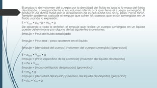 El producto del volumen del cuerpo por la densidad del fluido es igual a la masa del fluido
desalojado, correspondiente a un volumen idéntico al que tiene el cuerpo sumergido. El
producto de dicha masa por la aceleración de la gravedad nos da su peso. Por lo tanto.
También podemos calcular el empuje que sufren los cuerpos que están sumergidos en un
fluido usando la expresión:
E = Vcpo • ρliq•g = mlíq • g
De acuerdo a todo lo anterior, el empuje que recibe un cuerpo sumergido en un líquido
puede determinarse por alguna de las siguientes expresiones:
Empuje = Peso del fluido desalojado
Empuje = Peso real – peso aparente en el líquido
Empuje = (densidad del cuerpo) (volumen del cuerpo sumergido) (gravedad)
E = ρcpo • Vcpo • g
Empuje = (Peso específico de la sustancia) (Volumen del líquido desalojado)
E = Pe • Vcpo
Empuje = (masa del líquido desplazado) (gravedad)
E = mlíq • g
Empuje = (densidad del líquido) (volumen del líquido desalojado) (gravedad)
E = ρliq • Vliq • g
 