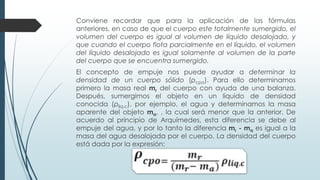 Conviene recordar que para la aplicación de las fórmulas
anteriores, en caso de que el cuerpo este totalmente sumergido, el
volumen del cuerpo es igual al volumen de líquido desalojado, y
que cuando el cuerpo flota parcialmente en el líquido, el volumen
del líquido desalojado es igual solamente al volumen de la parte
del cuerpo que se encuentra sumergido.
El concepto de empuje nos puede ayudar a determinar la
densidad de un cuerpo sólido (ρcpo). Para ello determinamos
primero la masa real mr del cuerpo con ayuda de una balanza.
Después, sumergimos el objeto en un líquido de densidad
conocida (ρliq.c), por ejemplo, el agua y determinamos la masa
aparente del objeto ma, , la cual será menor que la anterior. De
acuerdo al principio de Arquímedes, esta diferencia se debe al
empuje del agua, y por lo tanto la diferencia mr - ma es igual a la
masa del agua desalojada por el cuerpo. La densidad del cuerpo
está dada por la expresión:
 
